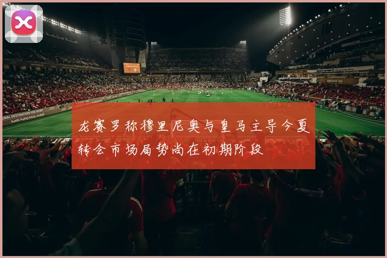 龙赛罗称穆里尼奥与皇马主导今夏转会市场局势尚在初期阶段