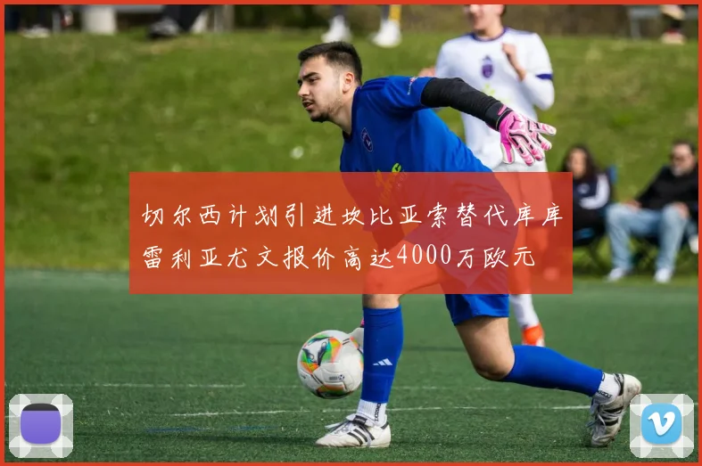 切尔西计划引进坎比亚索替代库库雷利亚尤文报价高达4000万欧元