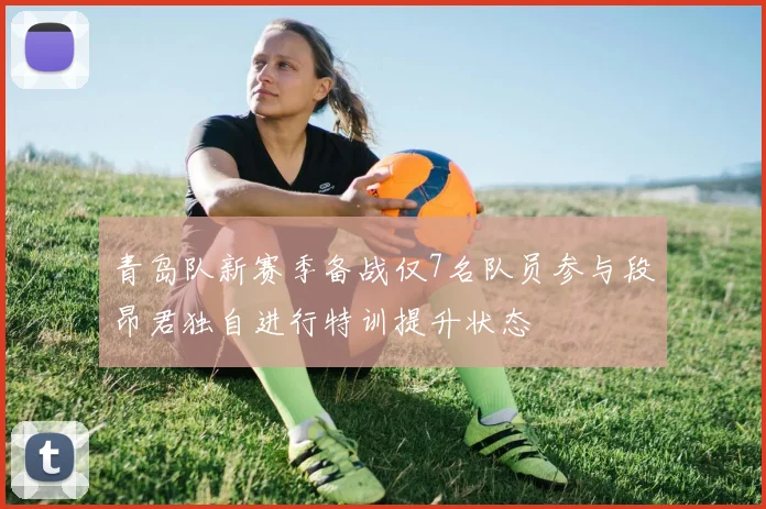 青岛队新赛季备战仅7名队员参与段昂君独自进行特训提升状态