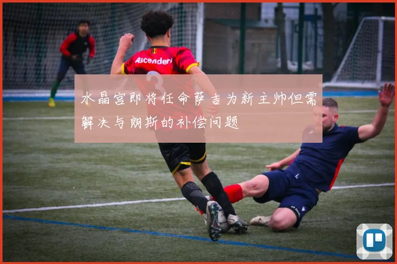 水晶宫即将任命萨吉为新主帅但需解决与朗斯的补偿问题