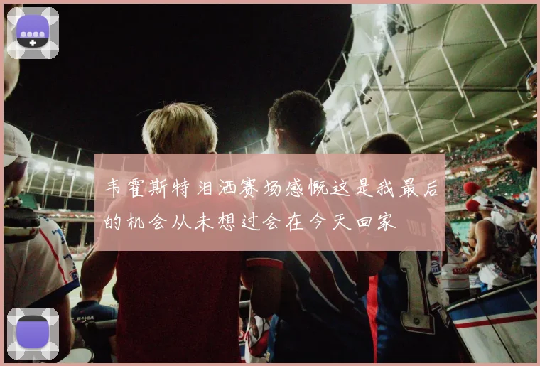 韦霍斯特泪洒赛场感慨这是我最后的机会从未想过会在今天回家