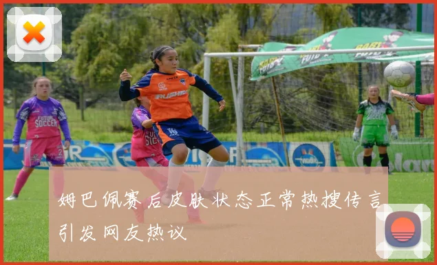 姆巴佩赛后皮肤状态正常热搜传言引发网友热议