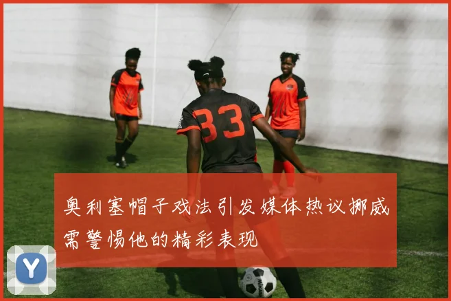 奥利塞帽子戏法引发媒体热议挪威需警惕他的精彩表现