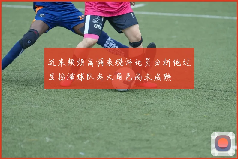 近来频频高调表现评论员分析他过度扮演球队老大角色尚未成熟
