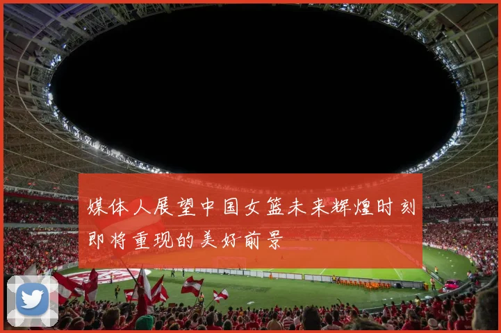 媒体人展望中国女篮未来辉煌时刻即将重现的美好前景