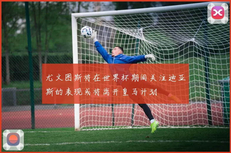尤文图斯将在世界杯期间关注迪亚斯的表现或将离开皇马计划