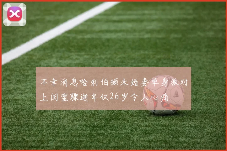 不幸消息哈利伯顿未婚妻单身派对上闺蜜骤逝年仅26岁令人心痛