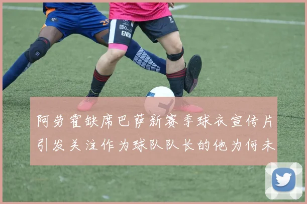阿劳霍缺席巴萨新赛季球衣宣传片引发关注作为球队队长的他为何未现身