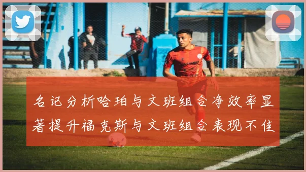 名记分析哈珀与文班组合净效率显著提升福克斯与文班组合表现不佳差距明显