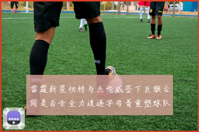 雷霆新星切特与杰伦威签下巨额合同是否会全力追逐字母哥重塑球队实力