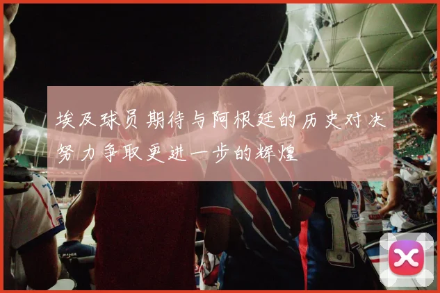埃及球员期待与阿根廷的历史对决努力争取更进一步的辉煌