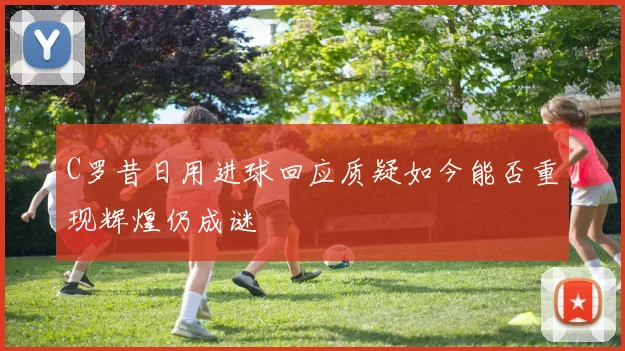 C罗昔日用进球回应质疑如今能否重现辉煌仍成谜