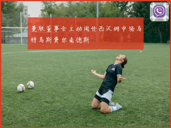 曼联董事会主动询价西汉姆中场马特乌斯费尔南德斯