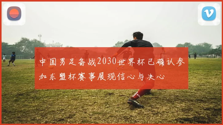 中国男足备战2030世界杯已确认参加东盟杯赛事展现信心与决心