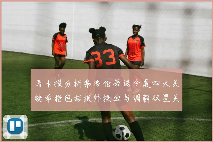 马卡报分析弗洛伦蒂诺今夏四大关键举措包括换帅换血与调解双星关系
