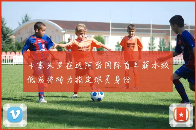 卡塞米罗在迈阿密国际首年薪水较低或将转为指定球员身份